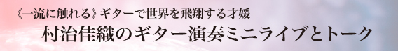 《一流に触れる》ギターで世界を飛翔する才媛 村治佳織のギター演奏ミニライブとトーク